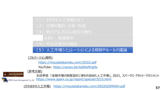 57
（２）文章の要約・分析・作成
（２）文章の要約・分析・作成
（３）執行アルゴリズム取引の強化
（３）執行アルゴリズム取引の強化
（４）不公正取引の検出
（４）不公正取引の検出
（１）そもそも人工知能とは？
（１）そもそも人工知能とは？
（５）人工市場シミュレーションによる規制やルールの議論
（５）人工市場シミュレーションによる規制やルールの議論
おまけ：高速取引
おまけ：高速取引
水田孝信 「金融市場の制度設計に使われ始めた人工市場」, 2021, スパークス・アセット・マネジメント
https://www.sparx.co.jp/report/special/3215.html
https://mizutatakanobu.com/2022r.pdf
YouTube: https://youtu.be/tq9AsMrig9s
(フルバージョン資料)
(参考文献)
https://mizutatakanobu.com/202202SMASH.pdf
(そのほかの人工市場)
 