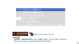 6
（２）文章の要約・分析・作成
（２）文章の要約・分析・作成
（３）執行アルゴリズム取引の強化
（３）執行アルゴリズム取引の強化
（４）不公正取引の検出
（４）不公正取引の検出
（１）そもそも人工知能とは？
（１）そもそも人工知能とは？
（５）人工市場シミュレーションによる規制やルールの議論
（５）人工市場シミュレーションによる規制やルールの議論
おまけ：高速取引
おまけ：高速取引
(参考文献)
水田孝信 「金融市場で使われている人工知能」, 2021, スパークス・アセット・マネジメント
https://www.sparx.co.jp/report/special/3202.html
 