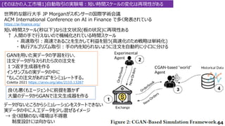 (そのほかの人工市場1)自動取引の実験場：短い時間スケールの変化は再現性がある
世界的な銀行大手 JP Morganがスポンサーの国際学術会議
ACM International Conference on AI in Finance で多く発表されている
https://ai-finance.org/
64
GANを用いた実データの学習を行い、
注文データが与えられたら次の注文を
１つ返す生成器を作る
インサンプルの実データの中に
"もしこの注文があれば"をシミュレートする。
Coletta 2021 https://arxiv.org/abs/2110.13287
短い時間スケール(秒以下)なら注文状況(板の状況)に再現性ある
↑ 人間の手で行えないので機械化されている時間スケール
・ 高速取引：高速であることを生かして利益を狙う(高速化のため戦略は単純化)
・ 執行アルゴリズム取引：手の内を知られないように注文を自動的に小口に分ける
良くも悪くもエージェントに前提を置かず
大量のデータからGANで注文生成器を作る
データがないところからシミュレーションをスタートできない
実データの中に人工データを少し混ぜるイメージ
→ 全く経験のない環境は不得意
制度設計には向かない
 