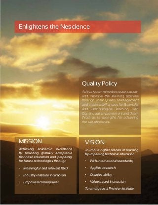 13 
Enlightens the Nescience 
MISSION 
Achieving academic excellence 
by providing globally acceptable 
technical education and preparing 
for future technologies through 
• Meaningful and relevant R&D 
• Industry-institute interaction 
• Empowered manpower 
Quality Policy 
Aditya is committed to create, sustain 
and improve the learning process 
through Total Quality Management 
and make itself a seat for Scientific 
and Technological learning, with 
Continuous Improvement and Team 
Work as its strengths for achieving 
the set objectives. 
VISION 
To imbue higher planes of learning 
by imparting technical education 
• With international standards, 
• Applied research 
• Creative ability 
• Value based instruction 
To emerge as a Premier Institute. 
 