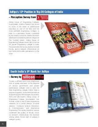 16 
Aditya’s 13th Position in Top 20 Colleges of India 
– Perception Survey from 
Aditya Group of Engineering Colleges, 
Surampalem, Andhra Pradesh has found 
its niche in the realm of professional 
education as one of the best and the 
most preferred Engineering Colleges in 
India. In a perception Survey conducted 
by the Indian Council for Market Research 
(ICMR) and compiled by premier magazine 
The Sunday Indian, Aditya Group of 
Engineering Colleges stood 13th in the top 
20 private Engineering colleges in India. 
The parameters the Survey dwelt on include 
faculty, alumni network, infrastructure on 
one hand and student perceptions on the 
other. 
South India’s 9th Rank for Aditya 
– Survey by 
To take a different and more enlightened 
look at quality education at the disposal 
of various government and private 
professional colleges, and to rank the 
best engineering colleges, Silicon India, a 
popular magazine, conducted a perceptual 
study among the HR managers, recruitment 
firms and job boards. Aditya Group of 
Engineering College, Surampalem, has 
formed a part of top 10 best engineering 
institutes on a broad division of three 
streams - Computer Science, Electronics 
& Communication and Mechanical 
Engineering. The survey, based on various 
credentials like quality of faculty, focus 
on research, infrastructure, fee structure 
among others, throws light on judging a 
college’s quality. 
 