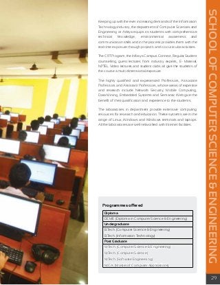 SCHOOL OF COMPUTER SCIENCE & ENGINEERING 
29 
Keeping up with the ever increasing demands of the Information 
Technology industry, the department of Computer Sciences and 
Engineering at Aditya equips its students with comprehensive 
technical knowledge, environmental awareness and 
communication skills and in the process provides them with the 
real time exposure through projects and co-curricular activities. 
The CRT Program, the Infosys Campus Connect, Regular Student 
counselling, guest lectures from industry experts, E- Material, 
NPTEL Video lectures and student clubs all give the students of 
the course a multi dimensional exposure. 
The highly qualified and experienced Professors, Associate 
Professors and Assistant Professors, whose areas of expertise 
and research include Network Security, Mobile Computing, 
Data Mining, Embedded Systems and Semantic Web give the 
benefit of their qualification and experience to the students. 
The laboratories in department provide extensive computing 
resources for research and education. These systems are in the 
range of Linux, Windows and Windows terminals and laptops. 
All the laboratories are well networked with Internet facilities. 
Programmes offered 
Diploma 
DCME (Diploma in Computer Science & Engineering) 
Undergraduate 
B.Tech. (Computer Science & Engineering) 
B.Tech. (Information Technology) 
Post Graduate 
M.Tech. (Computer Science & Engineering) 
M.Tech. (Computer Science) 
M.Tech. (Software Engineering) 
M.C.A. (Master of Computer Applications) 
 