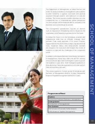 SCHOOL OF MANAGEMENT 
33 
The Department of Management at Aditya has but one 
motto: To produce leaders in management with business 
acumen honed by a rigorous curriculum and practical 
exposure through projects and extensive co-curricular 
activities. The future business leaders develop not only 
competence but a comprehensive global perspective 
too, and will gain all the essential skills to compete in the 
business arena and emerge as winners. 
The management specialization focuses on themes 
such as Importance of leadership and its impact on the 
organization and Preparing organizations for the future. 
At Aditya the focus is on the conceptual, practical and 
interpersonal skills that an efficient manager must 
possess. Case study approach, L.P.A. (Learn, Practice, 
Apply) method of study for every subject, regular industrial 
tours, expansive library and extracurricular activities 
are integral to the curriculum and sharpen the minds of 
students to cope with the challenges of the competitive 
world. 
In addition to the regular Bachelor’s and Master’s programs 
in Management, Aditya also offers the AICTE’s recently 
announced and approved Dual Degree Course to groom 
the students to gain entry- level managerial positions in 
Manufacturing / Services organizations or to start and run 
their own business ventures. 
The course duration is 5 years across 10 semesters with 
Bachelor of Management (BM) for 3 years followed by 
Master of Applied Management (MAM) for 2 years. 
Programmes offered 
Diploma 
PGDM (Post Graduate Diploma in Management) 
Undergraduate 
BM (Bachelor of Management) 
Post Graduate 
MBA (Master of Business Administration) 
MAM (Master of Applied Management) 
 