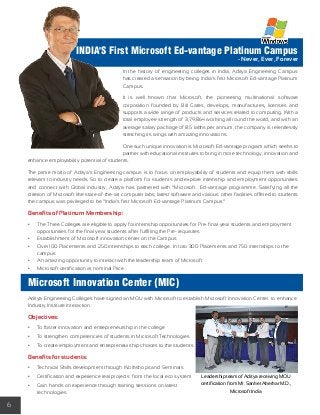 6 
INDIA'S First Microsoft Ed-vantage Platinum Campus 
- Never, Ever, Forever 
In the history of engineering colleges in India, Aditya Engineering Campus 
has created a sensation by being India’s first Microsoft Ed-vantage Platinum 
Campus. 
It is well known that Microsoft, the pioneering multinational software 
corporation founded by Bill Gates, develops, manufactures, licenses and 
supports a wide range of products and services related to computing. With a 
total employee strength of 3,79,864 working all round the world, and with an 
average salary package of 8.5 lakhs per annum, the company is relentlessly 
stretching its wings with amazing innovations. 
One such unique innovation is Microsoft Ed-vantage program which seeks to 
partner with educational institutes to bring in more technology, innovation and 
enhance employability potential of students. 
The prime motto of Aditya’s Engineering campus is to focus on employability of students and equip them with skills 
relevant to industry needs. So to create a platform for students and explore internship and employment opportunities 
and connect with Global industry, Aditya has partnered with “Microsoft Ed-vantage programme. Satisfying all the 
criterion of Microsoft like state-of-the-art computer labs, latest software and various other facilities offered to students 
the campus was privileged to be “India’s first Microsoft Ed-vantage Platinum Campus” 
Benefits of Platinum Membership: 
• The Three Colleges are eligible to apply for internship opportunities for Pre- final year students and employment 
opportunities for the final year students after fulfilling the Pre- requisites 
• Establishment of Microsoft innovation center on the Campus 
• Over 100 Placements and 250 internships to each college. In toto 300 Placements and 750 internships to the 
campus 
• An amazing opportunity to interact with the leadership team of Microsoft 
• Microsoft certification at nominal Price 
Microsoft Innovation Center (MIC) 
Aditya Engineering Colleges have signed an MOU with Microsoft to establish Microsoft Innovation Center to enhance 
Industry Institute Interaction. 
Objectives: 
• To foster innovation and entrepreneurship in the college 
• To strengthen competencies of students in Microsoft Technologies 
• To create employment and entrepreneurship choices to the students 
Benefits for students: 
• Technical Skills development through Workshops and Seminars 
• Certification and experience real projects from the local eco system 
• Gain hands on experience through training sessions on latest 
technologies 
Leadership team of Aditya receiving MOU 
certification from Mr. Sanket Akerkar M.D., 
Microsoft India 
 