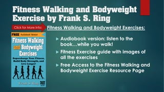 Fitness Walking and Bodyweight
Exercise by Frank S. Ring
u Audiobook version: listen to the
book…while you walk!
u Fitness Exercise guide with images of
all the exercises
u Free Access to the Fitness Walking and
Bodyweight Exercise Resource Page
Included with Fitness Walking and Bodyweight Exercises:Click for More Info:
 