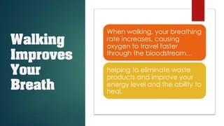 Walking
Improves
Your
Breath
When walking, your breathing
rate increases, causing
oxygen to travel faster
through the bloodstream…
helping to eliminate waste
products and improve your
energy level and the ability to
heal.
 