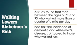 Walking
Lowers
Alzheimer’s
Risk
A study found that men
between the ages of 71 and
93 who walked more than a
quarter of a mile per day
had half the incidence of
dementia and Alzheimer’s
disease, compared to those
who walked less
 