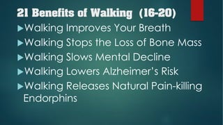 21 Benefits of Walking (16-20)
uWalking Improves Your Breath
uWalking Stops the Loss of Bone Mass
uWalking Slows Mental Decline
uWalking Lowers Alzheimer’s Risk
uWalking Releases Natural Pain-killing
Endorphins
 