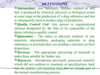 DEFINITIONS
Intermediate: Any substance, whether isolated or not,
that is produced by chemical, physical, or biological action
at some stage in the production of a drug substance and that
is subsequently used at another stage of production.
Quality Control Unit: Any person or organizational
element designated by the firm to be responsible of the
duties relating to quality control.
Quarantine : The status or physical isolation of raw
materials, intermediates, packaging materials, or drug
substances to preclude their use pending a decision on their
disposition.
Recovery : The appropriate processing of materials to
make them suitable for further use.
Reprocess : Introducing previously processed material,
which did not conform to standards or specifications, back
into the process and repeating steps that are already part of
the normal manufacturing process.
 