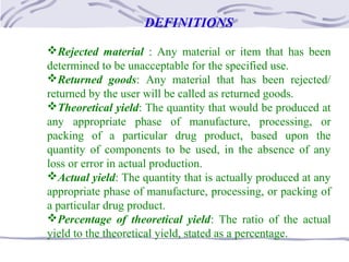 DEFINITIONS
Rejected material : Any material or item that has been
determined to be unacceptable for the specified use.
Returned goods: Any material that has been rejected/
returned by the user will be called as returned goods.
Theoretical yield: The quantity that would be produced at
any appropriate phase of manufacture, processing, or
packing of a particular drug product, based upon the
quantity of components to be used, in the absence of any
loss or error in actual production.
Actual yield: The quantity that is actually produced at any
appropriate phase of manufacture, processing, or packing of
a particular drug product.
Percentage of theoretical yield: The ratio of the actual
yield to the theoretical yield, stated as a percentage.
 