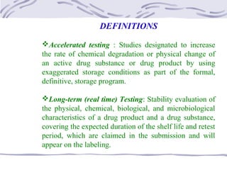 DEFINITIONS
Accelerated testing : Studies designated to increase
the rate of chemical degradation or physical change of
an active drug substance or drug product by using
exaggerated storage conditions as part of the formal,
definitive, storage program.
Long-term (real time) Testing: Stability evaluation of
the physical, chemical, biological, and microbiological
characteristics of a drug product and a drug substance,
covering the expected duration of the shelf life and retest
period, which are claimed in the submission and will
appear on the labeling.
 