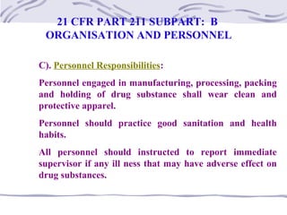 C). Personnel Responsibilities:
Personnel engaged in manufacturing, processing, packing
and holding of drug substance shall wear clean and
protective apparel.
Personnel should practice good sanitation and health
habits.
All personnel should instructed to report immediate
supervisor if any ill ness that may have adverse effect on
drug substances.
21 CFR PART 211 SUBPART: B
ORGANISATION AND PERSONNEL
 