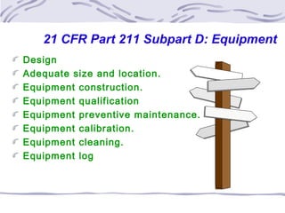 21 CFR Part 211 Subpart D: Equipment
Design
Adequate size and location.
Equipment construction.
Equipment qualification
Equipment preventive maintenance.
Equipment calibration.
Equipment cleaning.
Equipment log
 