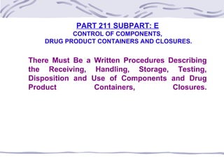 PART 211 SUBPART: E
CONTROL OF COMPONENTS,
DRUG PRODUCT CONTAINERS AND CLOSURES.
There Must Be a Written Procedures Describing
the Receiving, Handling, Storage, Testing,
Disposition and Use of Components and Drug
Product Containers, Closures.
 