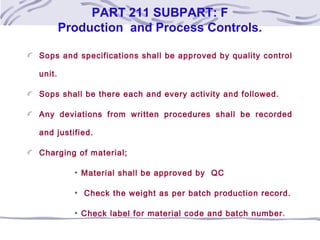 PART 211 SUBPART: F
Production and Process Controls.
Sops and specifications shall be approved by quality control
unit.
Sops shall be there each and every activity and followed.
Any deviations from written procedures shall be recorded
and justified.
Charging of material;
Material shall be approved by QC
Check the weight as per batch production record.
Check label for material code and batch number.
 