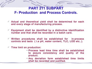 PART 211 SUBPART
F- Production and Process Controls.
Actual and theoretical yield shall be determined for each
and every stage of manufacturing process.
Equipment shall be identified by a distinctive identification
number and that shall be recorded in a batch card.
Written procedures shall be established for in-process
controls and tests ( i.e pH, water content, TLC, LOD etc..).
Time limit on production:
Process lead time time shall be established
to assure consistency and quality of the
product.
Any deviation form established time limits
shall be recorded and justified.
 