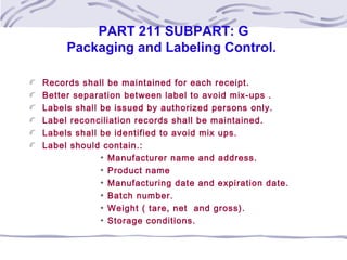 PART 211 SUBPART: G
Packaging and Labeling Control.
Records shall be maintained for each receipt.
Better separation between label to avoid mix-ups .
Labels shall be issued by authorized persons only.
Label reconciliation records shall be maintained.
Labels shall be identified to avoid mix ups.
Label should contain.:
Manufacturer name and address.
Product name
Manufacturing date and expiration date.
Batch number.
Weight ( tare, net and gross).
Storage conditions.
 