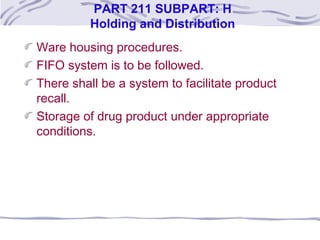 PART 211 SUBPART: H
Holding and Distribution
Ware housing procedures.
FIFO system is to be followed.
There shall be a system to facilitate product
recall.
Storage of drug product under appropriate
conditions.
 