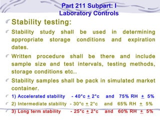 Part 211 Subpart: I
Laboratory Controls
Stability testing:
Stability study shall be used in determining
appropriate storage conditions and expiration
dates.
Written procedure shall be there and include
sample size and test intervals, testing methods,
storage conditions etc..
Stability samples shall be pack in simulated market
container.
1) Accelerated stability - 40°c + 2°c and 75% RH + 5%
2) Intermediate stability - 30°c + 2°c and 65% RH + 5%
3) Long term stability - 25°c + 2°c and 60% RH + 5%
 