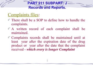 Complaints files:
There shall be a SOP to define how to handle the
complaints.
A written record of each complaint shall be
maintained.
Complaints records shall be maintained until at
least year after the expiration date of the drug
product or year after the date that the complaint
received - which every is longer Complaint
PART 211 SUBPART: J
Records and Reports.
 