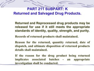 PART 211 SUBPART: K
Returned and Salvaged Drug Products.
Returned and Reprocessed drug products may be
released for use if it still meets the appropriate
standards of identity, quality, strength, and purity.
Records of returned products shall maintained.
Reason for the returned, quantity returned, date of
dispatch, and ultimate disposition of returned products
details shall maintained.
If the reason for the drug product being returned
implicates associated batches - an appropriate
investigation shall be conducted.
 