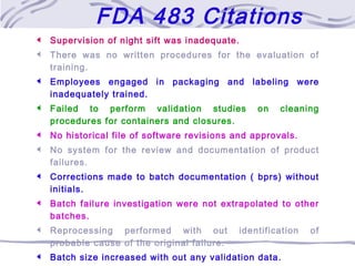  Supervision of night sift was inadequate.
 There was no written procedures for the evaluation of
training.
 Employees engaged in packaging and labeling were
inadequately trained.
 Failed to perform validation studies on cleaning
procedures for containers and closures.
 No historical file of software revisions and approvals.
 No system for the review and documentation of product
failures.
 Corrections made to batch documentation ( bprs) without
initials.
 Batch failure investigation were not extrapolated to other
batches.
 Reprocessing performed with out identification of
probable cause of the original failure.
 Batch size increased with out any validation data.
FDA 483 Citations
 