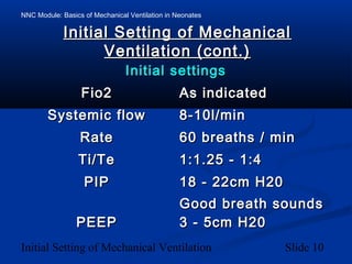 NNC Module: Basics of Mechanical Ventilation in Neonates
Initial Setting of Mechanical Ventilation Slide 10
Initial Setting of MechanicalInitial Setting of Mechanical
Ventilation (cont.)Ventilation (cont.)
Initial settingsInitial settings
Fio2Fio2 As indicatedAs indicated
Systemic flowSystemic flow 8-10l/min8-10l/min
RateRate 60 breaths / min60 breaths / min
Ti/TeTi/Te 1:1.25 - 1:41:1.25 - 1:4
PIPPIP 18 - 22cm H2018 - 22cm H20
Good breath soundsGood breath sounds
PEEPPEEP 3 - 5cm H203 - 5cm H20
 