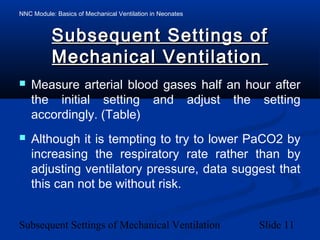 NNC Module: Basics of Mechanical Ventilation in Neonates
Subsequent Settings of Mechanical Ventilation Slide 11
Subsequent Settings ofSubsequent Settings of
Mechanical VentilationMechanical Ventilation
 Measure arterial blood gases half an hour after
the initial setting and adjust the setting
accordingly. (Table)
 Although it is tempting to try to lower PaCO2 by
increasing the respiratory rate rather than by
adjusting ventilatory pressure, data suggest that
this can not be without risk.
 