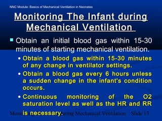 NNC Module: Basics of Mechanical Ventilation in Neonates
Monitoring The Infant during Mechanical Ventilation Slide 13
Monitoring The Infant duringMonitoring The Infant during
Mechanical VentilationMechanical Ventilation
 Obtain an initial blood gas within 15-30
minutes of starting mechanical ventilation.
• Obtain a blood gas within 15-30 minutesObtain a blood gas within 15-30 minutes
of any change in ventilator settings.of any change in ventilator settings.
• Obtain a blood gas every 6 hours unlessObtain a blood gas every 6 hours unless
a sudden change in the infant's conditiona sudden change in the infant's condition
occurs.occurs.
• Continuous monitoring of the O2Continuous monitoring of the O2
saturation level as well as the HR and RRsaturation level as well as the HR and RR
is necessary.is necessary.
 