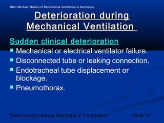 NNC Module: Basics of Mechanical Ventilation in Neonates
Deterioration during Mechanical Ventilation Slide 14
Deterioration duringDeterioration during
Mechanical VentilationMechanical Ventilation
Sudden clinical deteriorationSudden clinical deterioration
 Mechanical or electrical ventilator failure.
 Disconnected tube or leaking connection.
 Endotracheal tube displacement or
blockage.
 Pneumothorax.
 