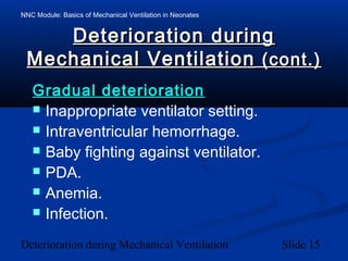 NNC Module: Basics of Mechanical Ventilation in Neonates
Deterioration during Mechanical Ventilation Slide 15
Deterioration duringDeterioration during
Mechanical VentilationMechanical Ventilation (cont.)(cont.)
Gradual deteriorationGradual deterioration
 Inappropriate ventilator setting.
 Intraventricular hemorrhage.
 Baby fighting against ventilator.
 PDA.
 Anemia.
 Infection.
 