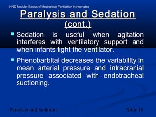 NNC Module: Basics of Mechanical Ventilation in Neonates
Paralysis and Sedation Slide 16
Paralysis and SedationParalysis and Sedation
(cont.)(cont.)
 Sedation is useful when agitation
interferes with ventilatory support and
when infants fight the ventilator.
 Phenobarbital decreases the variability in
mean arterial pressure and intracranial
pressure associated with endotracheal
suctioning.
 