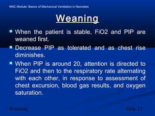 NNC Module: Basics of Mechanical Ventilation in Neonates
Weaning Slide 17
WeaningWeaning
 When the patient is stable, FiO2 and PIP are
weaned first.
 Decrease PIP as tolerated and as chest rise
diminishes.
 When PIP is around 20, attention is directed to
FiO2 and then to the respiratory rate alternating
with each other, in response to assessment of
chest excursion, blood gas results, and oxygen
saturation.
 