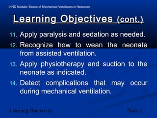 NNC Module: Basics of Mechanical Ventilation in Neonates
Learning Objectives Slide 2
Learning ObjectivesLearning Objectives (cont.)(cont.)
11. Apply paralysis and sedation as needed.
12. Recognize how to wean the neonate
from assisted ventilation.
13. Apply physiotherapy and suction to the
neonate as indicated.
14. Detect complications that may occur
during mechanical ventilation.
 