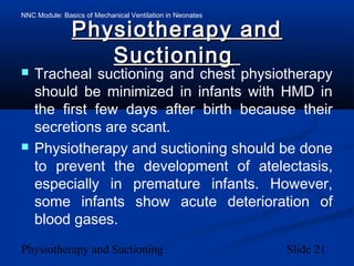 NNC Module: Basics of Mechanical Ventilation in Neonates
Physiotherapy and Suctioning Slide 21
Physiotherapy andPhysiotherapy and
SuctioningSuctioning
 Tracheal suctioning and chest physiotherapy
should be minimized in infants with HMD in
the first few days after birth because their
secretions are scant.
 Physiotherapy and suctioning should be done
to prevent the development of atelectasis,
especially in premature infants. However,
some infants show acute deterioration of
blood gases.
 