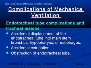 NNC Module: Basics of Mechanical Ventilation in Neonates
Complications of Mechanical Ventilation Slide 22
Complications of MechanicalComplications of Mechanical
VentilationVentilation
Endotracheal tube complications andEndotracheal tube complications and
tracheal lesionstracheal lesions
 Accidental displacement of the
endotracheal tube into main stem
bronchus, hypopharynx, or esophagus.
 Accidental extubation.
 Obstruction of endotracheal tube.
 