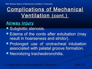 NNC Module: Basics of Mechanical Ventilation in Neonates
Complications of Mechanical Ventilation Slide 23
Complications of MechanicalComplications of Mechanical
VentilationVentilation (cont.)(cont.)
Airway injuryAirway injury
 Subglottic stenosis.
 Edema of the cords after extubation (may
result in hoarseness and stridor).
 Prolonged use of orotracheal intubation
associated with palatal groove formation.
 Necrotizing tracheobronchitis.
 