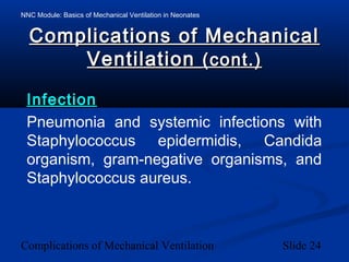 NNC Module: Basics of Mechanical Ventilation in Neonates
Complications of Mechanical Ventilation Slide 24
Complications of MechanicalComplications of Mechanical
VentilationVentilation (cont.)(cont.)
InfectionInfection
Pneumonia and systemic infections with
Staphylococcus epidermidis, Candida
organism, gram-negative organisms, and
Staphylococcus aureus.
 