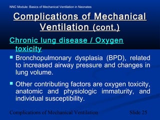 NNC Module: Basics of Mechanical Ventilation in Neonates
Complications of Mechanical Ventilation Slide 25
Complications of MechanicalComplications of Mechanical
VentilationVentilation (cont.)(cont.)
Chronic lung disease / OxygenChronic lung disease / Oxygen
toxicitytoxicity
 Bronchopulmonary dysplasia (BPD), related
to increased airway pressure and changes in
lung volume.
 Other contributing factors are oxygen toxicity,
anatomic and physiologic immaturity, and
individual susceptibility.
 