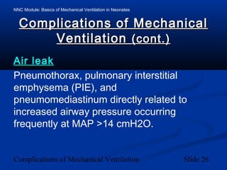 NNC Module: Basics of Mechanical Ventilation in Neonates
Complications of Mechanical Ventilation Slide 26
Complications of MechanicalComplications of Mechanical
VentilationVentilation (cont.)(cont.)
Air leakAir leak
Pneumothorax, pulmonary interstitial
emphysema (PIE), and
pneumomediastinum directly related to
increased airway pressure occurring
frequently at MAP >14 cmH2O.
 