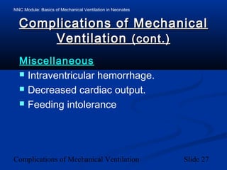 NNC Module: Basics of Mechanical Ventilation in Neonates
Complications of Mechanical Ventilation Slide 27
Complications of MechanicalComplications of Mechanical
VentilationVentilation (cont.)(cont.)
MiscellaneousMiscellaneous
 Intraventricular hemorrhage.
 Decreased cardiac output.
 Feeding intolerance
 