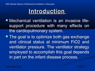 NNC Module: Basics of Mechanical Ventilation in Neonates
Introduction Slide 3
IntroductionIntroduction
 Mechanical ventilation is an invasive life-
support procedure with many effects on
the cardiopulmonary system.
 The goal is to optimize both gas exchange
and clinical status at minimum FiO2 and
ventilator pressure. The ventilator strategy
employed to accomplish this goal depends
in part on the infant disease process.
 