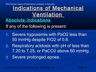 NNC Module: Basics of Mechanical Ventilation in Neonates
Indications of Mechanical Ventilation Slide 4
Indications of MechanicalIndications of Mechanical
VentilationVentilation
Absolute indicationsAbsolute indications
If any of the following is present:If any of the following is present:
1. Severe hypoxemia with PaO2 less than
50 mmHg despite FiO2 of 0.8.
2. Respiratory acidosis with pH of less than
7.20 to 7.25, or PaCO2 above 60 mmHg.
3. Severe prolonged apnea.
 