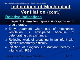 NNC Module: Basics of Mechanical Ventilation in Neonates
Indications of Mechanical Ventilation Slide 5
Indications of MechanicalIndications of Mechanical
VentilationVentilation (cont.)(cont.)
Relative indicationsRelative indications
1. Frequent intermittent apnea unresponsive to
drug therapy.
2. Early treatment when use of mechanical
ventilation is anticipated because of
deteriorating gas exchange.
3. Relieving work of breathing in an infant with
signs of respiratory difficulty.
4. Initiation of exogenous surfactant therapy in
infants with RDS.
 