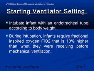 NNC Module: Basics of Mechanical Ventilation in Neonates
Starting Ventilator Setting Slide 7
Starting Ventilator SettingStarting Ventilator Setting
 Intubate infant with an endotracheal tube
according to body weight.
 During intubation, infants require fractional
inspired oxygen FiO2 that is 10% higher
than what they were receiving before
mechanical ventilation.
 