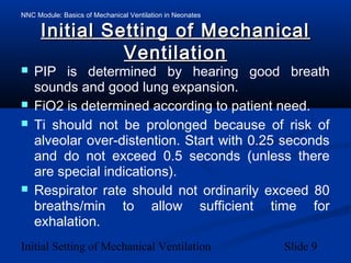 NNC Module: Basics of Mechanical Ventilation in Neonates
Initial Setting of Mechanical Ventilation Slide 9
Initial Setting of MechanicalInitial Setting of Mechanical
VentilationVentilation
 PIP is determined by hearing good breath
sounds and good lung expansion.
 FiO2 is determined according to patient need.
 Ti should not be prolonged because of risk of
alveolar over-distention. Start with 0.25 seconds
and do not exceed 0.5 seconds (unless there
are special indications).
 Respirator rate should not ordinarily exceed 80
breaths/min to allow sufficient time for
exhalation.
 