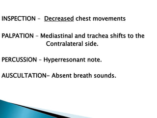 INSPECTION – Decreased chest movements
PALPATION – Mediastinal and trachea shifts to the
Contralateral side.
PERCUSSION – Hyperresonant note.
AUSCULTATION- Absent breath sounds.
 