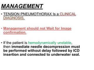 MANAGEMENT
• TENSION PNEUMOTHORAX Is a CLINICAL
DIAGNOSIS.
• Management should not Wait for Image
confirmation.
• If the patient is hemodynamically unstable,
then immediate needle decompression must
be performed without delay followed by ICD
insertion and connected to underwater seal.
 