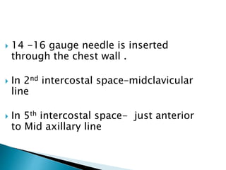  14 -16 gauge needle is inserted
through the chest wall .
 In 2nd intercostal space–midclavicular
line
 In 5th intercostal space- just anterior
to Mid axillary line
 