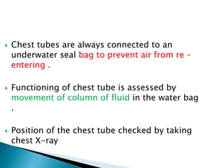  Chest tubes are always connected to an
underwater seal bag to prevent air from re –
entering .
 Functioning of chest tube is assessed by
movement of column of fluid in the water bag
.
 Position of the chest tube checked by taking
chest X-ray
 